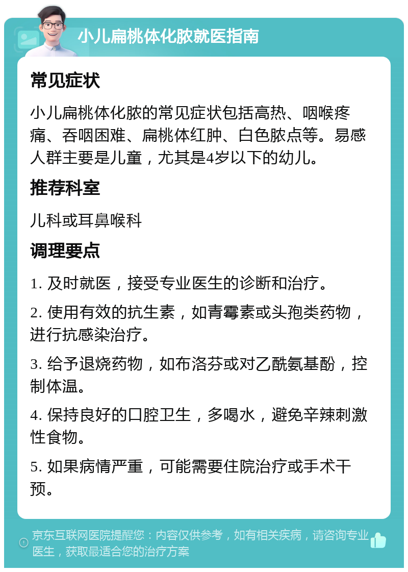 小儿扁桃体化脓就医指南 常见症状 小儿扁桃体化脓的常见症状包括高热、咽喉疼痛、吞咽困难、扁桃体红肿、白色脓点等。易感人群主要是儿童，尤其是4岁以下的幼儿。 推荐科室 儿科或耳鼻喉科 调理要点 1. 及时就医，接受专业医生的诊断和治疗。 2. 使用有效的抗生素，如青霉素或头孢类药物，进行抗感染治疗。 3. 给予退烧药物，如布洛芬或对乙酰氨基酚，控制体温。 4. 保持良好的口腔卫生，多喝水，避免辛辣刺激性食物。 5. 如果病情严重，可能需要住院治疗或手术干预。