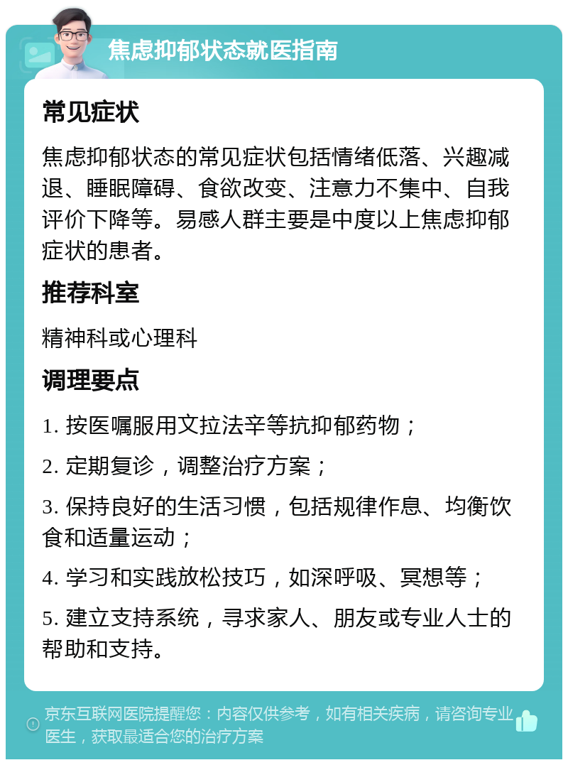 焦虑抑郁状态就医指南 常见症状 焦虑抑郁状态的常见症状包括情绪低落、兴趣减退、睡眠障碍、食欲改变、注意力不集中、自我评价下降等。易感人群主要是中度以上焦虑抑郁症状的患者。 推荐科室 精神科或心理科 调理要点 1. 按医嘱服用文拉法辛等抗抑郁药物； 2. 定期复诊，调整治疗方案； 3. 保持良好的生活习惯，包括规律作息、均衡饮食和适量运动； 4. 学习和实践放松技巧，如深呼吸、冥想等； 5. 建立支持系统，寻求家人、朋友或专业人士的帮助和支持。