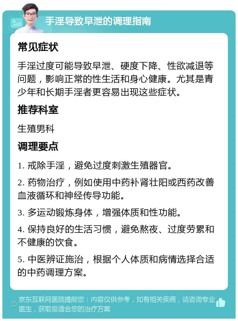 手淫导致早泄的调理指南 常见症状 手淫过度可能导致早泄、硬度下降、性欲减退等问题，影响正常的性生活和身心健康。尤其是青少年和长期手淫者更容易出现这些症状。 推荐科室 生殖男科 调理要点 1. 戒除手淫，避免过度刺激生殖器官。 2. 药物治疗，例如使用中药补肾壮阳或西药改善血液循环和神经传导功能。 3. 多运动锻炼身体，增强体质和性功能。 4. 保持良好的生活习惯，避免熬夜、过度劳累和不健康的饮食。 5. 中医辨证施治，根据个人体质和病情选择合适的中药调理方案。