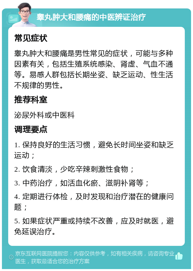 睾丸肿大和腰痛的中医辨证治疗 常见症状 睾丸肿大和腰痛是男性常见的症状，可能与多种因素有关，包括生殖系统感染、肾虚、气血不通等。易感人群包括长期坐姿、缺乏运动、性生活不规律的男性。 推荐科室 泌尿外科或中医科 调理要点 1. 保持良好的生活习惯，避免长时间坐姿和缺乏运动； 2. 饮食清淡，少吃辛辣刺激性食物； 3. 中药治疗，如活血化瘀、滋阴补肾等； 4. 定期进行体检，及时发现和治疗潜在的健康问题； 5. 如果症状严重或持续不改善，应及时就医，避免延误治疗。