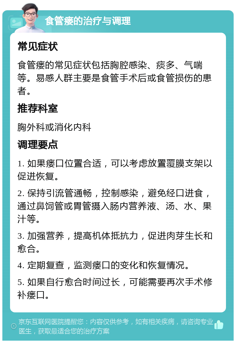 食管瘘的治疗与调理 常见症状 食管瘘的常见症状包括胸腔感染、痰多、气喘等。易感人群主要是食管手术后或食管损伤的患者。 推荐科室 胸外科或消化内科 调理要点 1. 如果瘘口位置合适，可以考虑放置覆膜支架以促进恢复。 2. 保持引流管通畅，控制感染，避免经口进食，通过鼻饲管或胃管摄入肠内营养液、汤、水、果汁等。 3. 加强营养，提高机体抵抗力，促进肉芽生长和愈合。 4. 定期复查，监测瘘口的变化和恢复情况。 5. 如果自行愈合时间过长，可能需要再次手术修补瘘口。