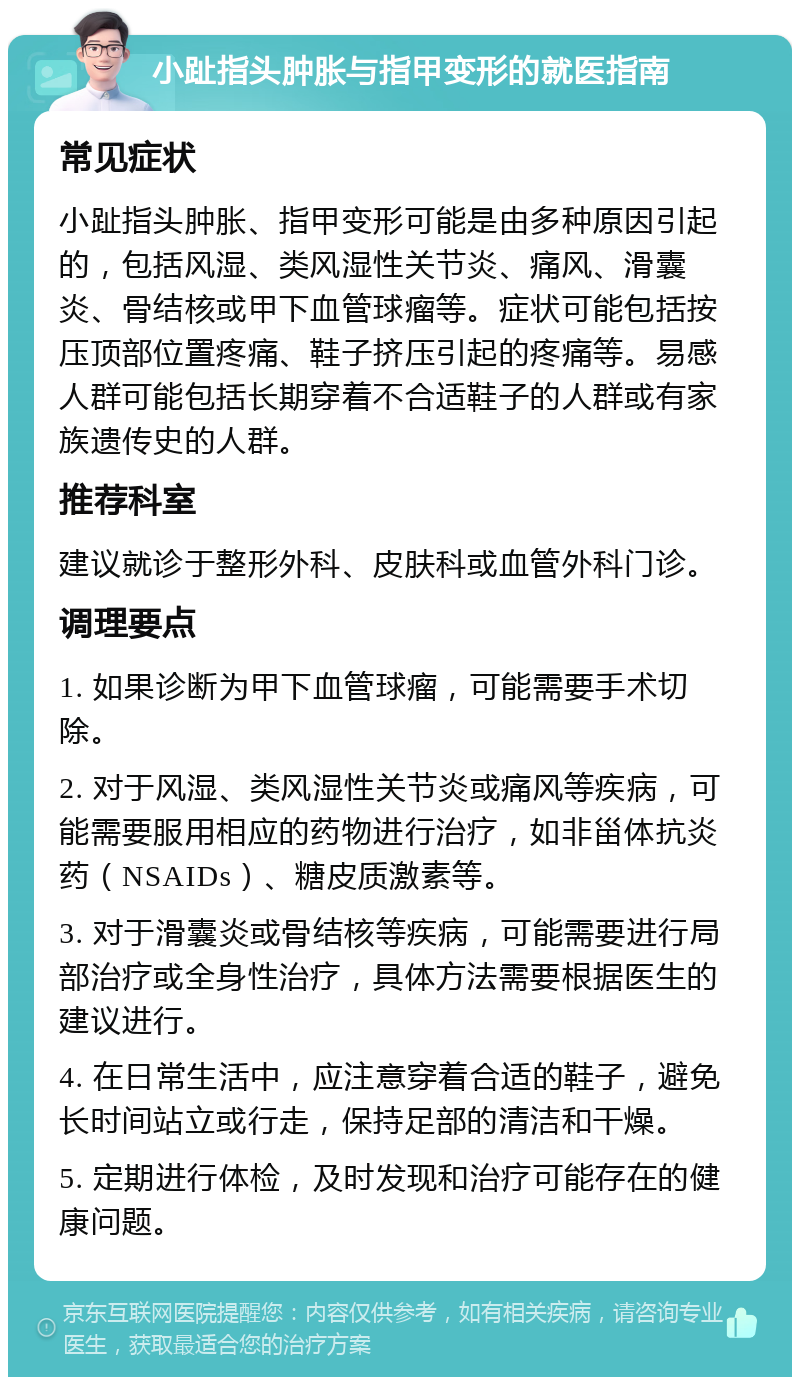 小趾指头肿胀与指甲变形的就医指南 常见症状 小趾指头肿胀、指甲变形可能是由多种原因引起的，包括风湿、类风湿性关节炎、痛风、滑囊炎、骨结核或甲下血管球瘤等。症状可能包括按压顶部位置疼痛、鞋子挤压引起的疼痛等。易感人群可能包括长期穿着不合适鞋子的人群或有家族遗传史的人群。 推荐科室 建议就诊于整形外科、皮肤科或血管外科门诊。 调理要点 1. 如果诊断为甲下血管球瘤，可能需要手术切除。 2. 对于风湿、类风湿性关节炎或痛风等疾病，可能需要服用相应的药物进行治疗，如非甾体抗炎药（NSAIDs）、糖皮质激素等。 3. 对于滑囊炎或骨结核等疾病，可能需要进行局部治疗或全身性治疗，具体方法需要根据医生的建议进行。 4. 在日常生活中，应注意穿着合适的鞋子，避免长时间站立或行走，保持足部的清洁和干燥。 5. 定期进行体检，及时发现和治疗可能存在的健康问题。