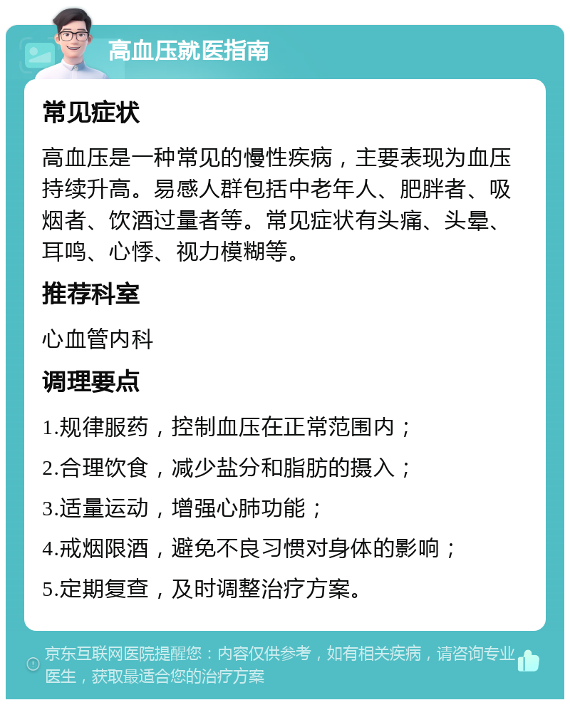 高血压就医指南 常见症状 高血压是一种常见的慢性疾病，主要表现为血压持续升高。易感人群包括中老年人、肥胖者、吸烟者、饮酒过量者等。常见症状有头痛、头晕、耳鸣、心悸、视力模糊等。 推荐科室 心血管内科 调理要点 1.规律服药，控制血压在正常范围内； 2.合理饮食，减少盐分和脂肪的摄入； 3.适量运动，增强心肺功能； 4.戒烟限酒，避免不良习惯对身体的影响； 5.定期复查，及时调整治疗方案。