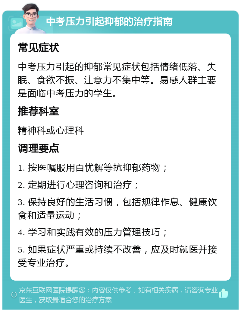 中考压力引起抑郁的治疗指南 常见症状 中考压力引起的抑郁常见症状包括情绪低落、失眠、食欲不振、注意力不集中等。易感人群主要是面临中考压力的学生。 推荐科室 精神科或心理科 调理要点 1. 按医嘱服用百忧解等抗抑郁药物； 2. 定期进行心理咨询和治疗； 3. 保持良好的生活习惯，包括规律作息、健康饮食和适量运动； 4. 学习和实践有效的压力管理技巧； 5. 如果症状严重或持续不改善，应及时就医并接受专业治疗。