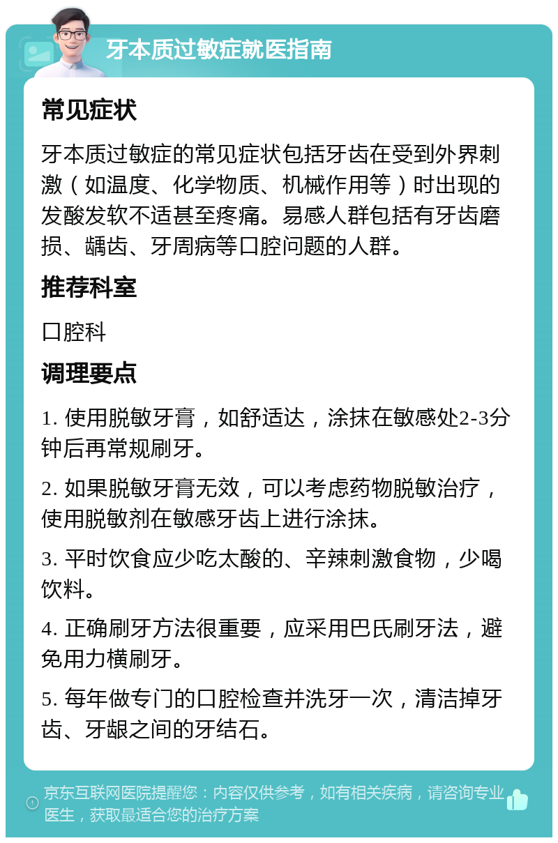 牙本质过敏症就医指南 常见症状 牙本质过敏症的常见症状包括牙齿在受到外界刺激（如温度、化学物质、机械作用等）时出现的发酸发软不适甚至疼痛。易感人群包括有牙齿磨损、龋齿、牙周病等口腔问题的人群。 推荐科室 口腔科 调理要点 1. 使用脱敏牙膏，如舒适达，涂抹在敏感处2-3分钟后再常规刷牙。 2. 如果脱敏牙膏无效，可以考虑药物脱敏治疗，使用脱敏剂在敏感牙齿上进行涂抹。 3. 平时饮食应少吃太酸的、辛辣刺激食物，少喝饮料。 4. 正确刷牙方法很重要，应采用巴氏刷牙法，避免用力横刷牙。 5. 每年做专门的口腔检查并洗牙一次，清洁掉牙齿、牙龈之间的牙结石。