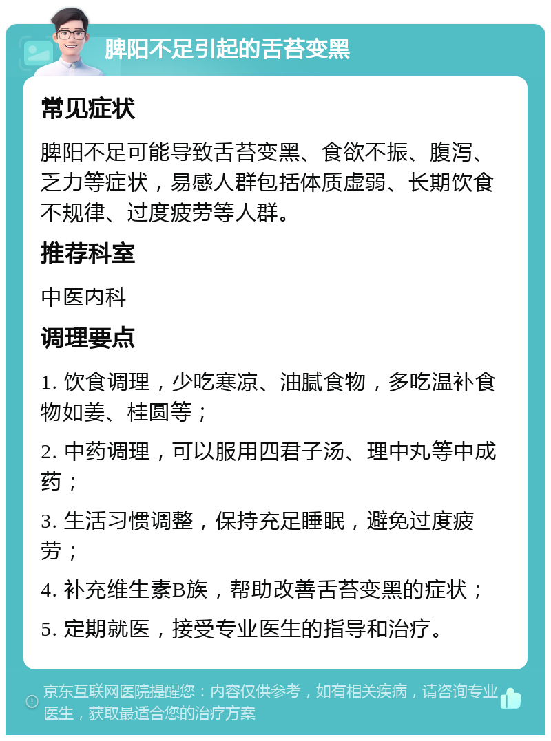 脾阳不足引起的舌苔变黑 常见症状 脾阳不足可能导致舌苔变黑、食欲不振、腹泻、乏力等症状，易感人群包括体质虚弱、长期饮食不规律、过度疲劳等人群。 推荐科室 中医内科 调理要点 1. 饮食调理，少吃寒凉、油腻食物，多吃温补食物如姜、桂圆等； 2. 中药调理，可以服用四君子汤、理中丸等中成药； 3. 生活习惯调整，保持充足睡眠，避免过度疲劳； 4. 补充维生素B族，帮助改善舌苔变黑的症状； 5. 定期就医，接受专业医生的指导和治疗。