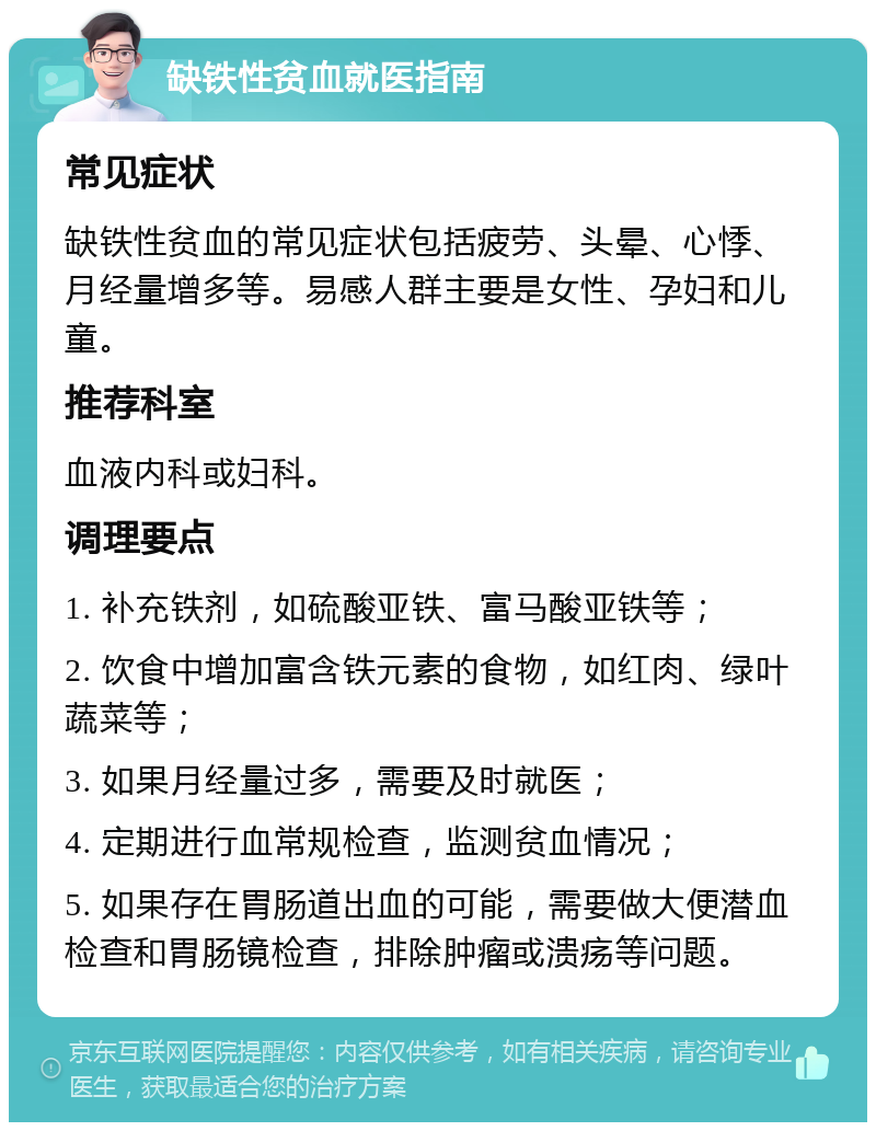 缺铁性贫血就医指南 常见症状 缺铁性贫血的常见症状包括疲劳、头晕、心悸、月经量增多等。易感人群主要是女性、孕妇和儿童。 推荐科室 血液内科或妇科。 调理要点 1. 补充铁剂，如硫酸亚铁、富马酸亚铁等； 2. 饮食中增加富含铁元素的食物，如红肉、绿叶蔬菜等； 3. 如果月经量过多，需要及时就医； 4. 定期进行血常规检查，监测贫血情况； 5. 如果存在胃肠道出血的可能，需要做大便潜血检查和胃肠镜检查，排除肿瘤或溃疡等问题。