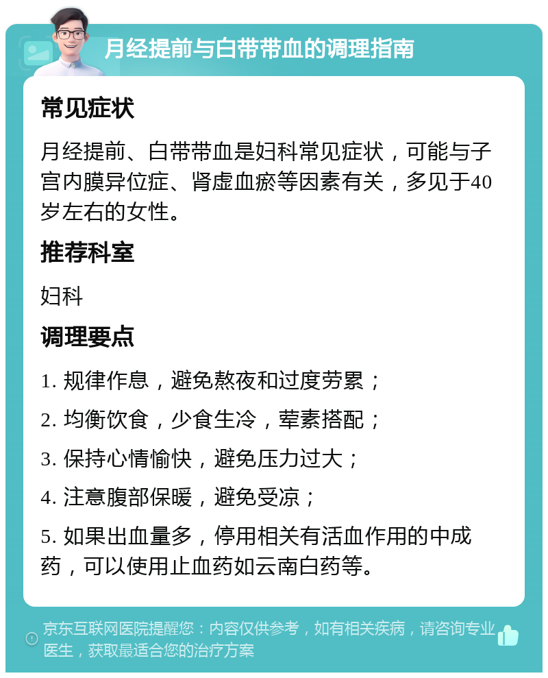 月经提前与白带带血的调理指南 常见症状 月经提前、白带带血是妇科常见症状，可能与子宫内膜异位症、肾虚血瘀等因素有关，多见于40岁左右的女性。 推荐科室 妇科 调理要点 1. 规律作息，避免熬夜和过度劳累； 2. 均衡饮食，少食生冷，荤素搭配； 3. 保持心情愉快，避免压力过大； 4. 注意腹部保暖，避免受凉； 5. 如果出血量多，停用相关有活血作用的中成药，可以使用止血药如云南白药等。