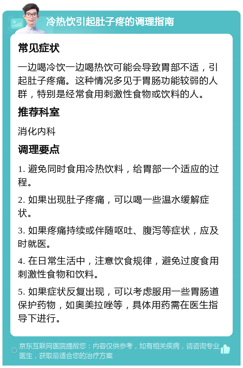 冷热饮引起肚子疼的调理指南 常见症状 一边喝冷饮一边喝热饮可能会导致胃部不适，引起肚子疼痛。这种情况多见于胃肠功能较弱的人群，特别是经常食用刺激性食物或饮料的人。 推荐科室 消化内科 调理要点 1. 避免同时食用冷热饮料，给胃部一个适应的过程。 2. 如果出现肚子疼痛，可以喝一些温水缓解症状。 3. 如果疼痛持续或伴随呕吐、腹泻等症状，应及时就医。 4. 在日常生活中，注意饮食规律，避免过度食用刺激性食物和饮料。 5. 如果症状反复出现，可以考虑服用一些胃肠道保护药物，如奥美拉唑等，具体用药需在医生指导下进行。