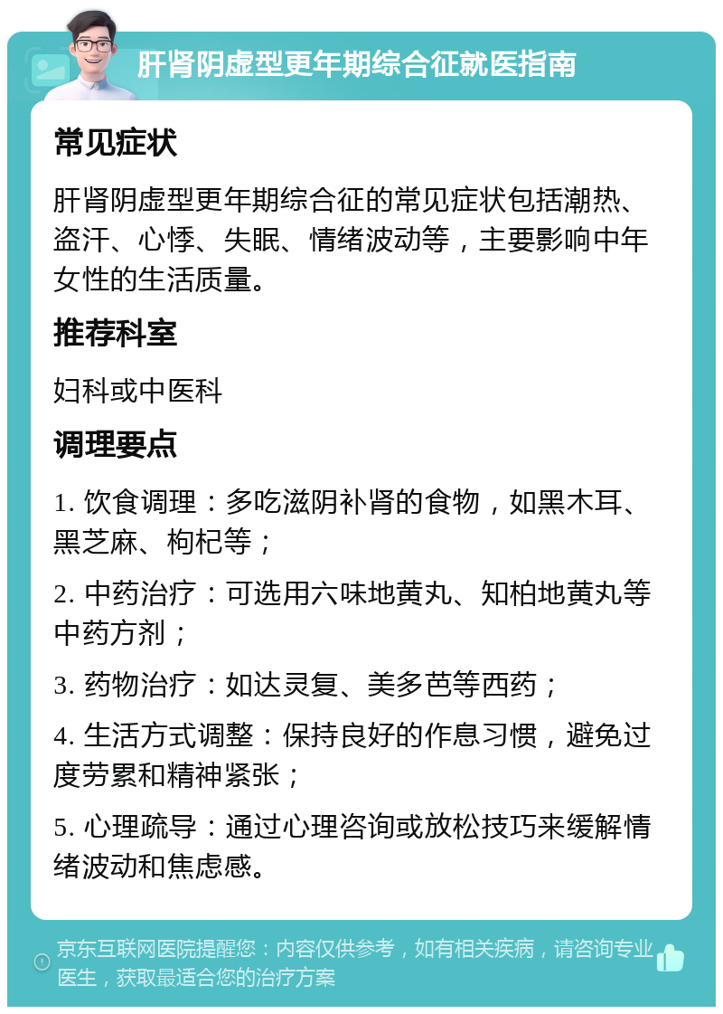 肝肾阴虚型更年期综合征就医指南 常见症状 肝肾阴虚型更年期综合征的常见症状包括潮热、盗汗、心悸、失眠、情绪波动等，主要影响中年女性的生活质量。 推荐科室 妇科或中医科 调理要点 1. 饮食调理：多吃滋阴补肾的食物，如黑木耳、黑芝麻、枸杞等； 2. 中药治疗：可选用六味地黄丸、知柏地黄丸等中药方剂； 3. 药物治疗：如达灵复、美多芭等西药； 4. 生活方式调整：保持良好的作息习惯，避免过度劳累和精神紧张； 5. 心理疏导：通过心理咨询或放松技巧来缓解情绪波动和焦虑感。