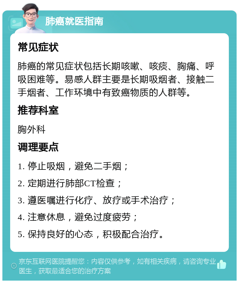 肺癌就医指南 常见症状 肺癌的常见症状包括长期咳嗽、咳痰、胸痛、呼吸困难等。易感人群主要是长期吸烟者、接触二手烟者、工作环境中有致癌物质的人群等。 推荐科室 胸外科 调理要点 1. 停止吸烟，避免二手烟； 2. 定期进行肺部CT检查； 3. 遵医嘱进行化疗、放疗或手术治疗； 4. 注意休息，避免过度疲劳； 5. 保持良好的心态，积极配合治疗。