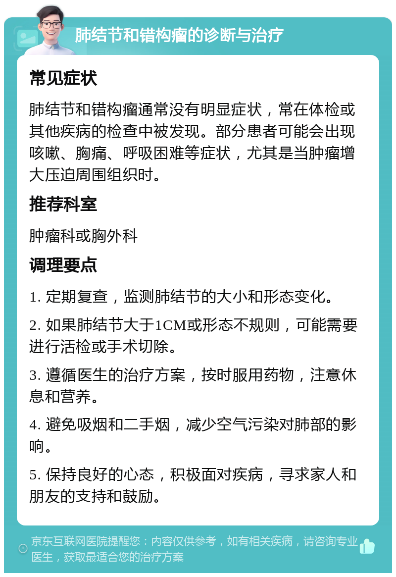 肺结节和错构瘤的诊断与治疗 常见症状 肺结节和错构瘤通常没有明显症状，常在体检或其他疾病的检查中被发现。部分患者可能会出现咳嗽、胸痛、呼吸困难等症状，尤其是当肿瘤增大压迫周围组织时。 推荐科室 肿瘤科或胸外科 调理要点 1. 定期复查，监测肺结节的大小和形态变化。 2. 如果肺结节大于1CM或形态不规则，可能需要进行活检或手术切除。 3. 遵循医生的治疗方案，按时服用药物，注意休息和营养。 4. 避免吸烟和二手烟，减少空气污染对肺部的影响。 5. 保持良好的心态，积极面对疾病，寻求家人和朋友的支持和鼓励。