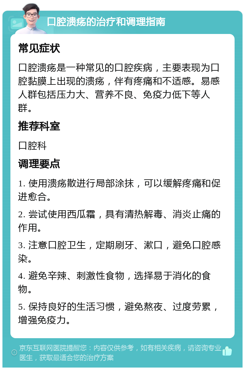 口腔溃疡的治疗和调理指南 常见症状 口腔溃疡是一种常见的口腔疾病，主要表现为口腔黏膜上出现的溃疡，伴有疼痛和不适感。易感人群包括压力大、营养不良、免疫力低下等人群。 推荐科室 口腔科 调理要点 1. 使用溃疡散进行局部涂抹，可以缓解疼痛和促进愈合。 2. 尝试使用西瓜霜，具有清热解毒、消炎止痛的作用。 3. 注意口腔卫生，定期刷牙、漱口，避免口腔感染。 4. 避免辛辣、刺激性食物，选择易于消化的食物。 5. 保持良好的生活习惯，避免熬夜、过度劳累，增强免疫力。