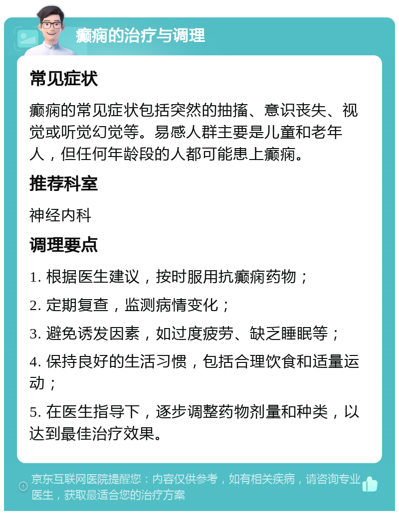 癫痫的治疗与调理 常见症状 癫痫的常见症状包括突然的抽搐、意识丧失、视觉或听觉幻觉等。易感人群主要是儿童和老年人，但任何年龄段的人都可能患上癫痫。 推荐科室 神经内科 调理要点 1. 根据医生建议，按时服用抗癫痫药物； 2. 定期复查，监测病情变化； 3. 避免诱发因素，如过度疲劳、缺乏睡眠等； 4. 保持良好的生活习惯，包括合理饮食和适量运动； 5. 在医生指导下，逐步调整药物剂量和种类，以达到最佳治疗效果。