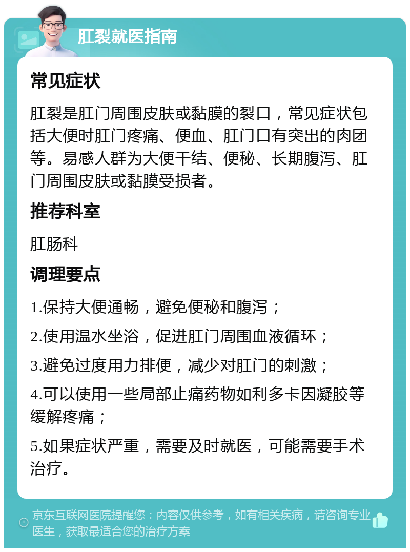 肛裂就医指南 常见症状 肛裂是肛门周围皮肤或黏膜的裂口，常见症状包括大便时肛门疼痛、便血、肛门口有突出的肉团等。易感人群为大便干结、便秘、长期腹泻、肛门周围皮肤或黏膜受损者。 推荐科室 肛肠科 调理要点 1.保持大便通畅，避免便秘和腹泻； 2.使用温水坐浴，促进肛门周围血液循环； 3.避免过度用力排便，减少对肛门的刺激； 4.可以使用一些局部止痛药物如利多卡因凝胶等缓解疼痛； 5.如果症状严重，需要及时就医，可能需要手术治疗。