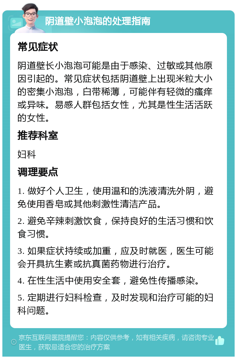 阴道壁小泡泡的处理指南 常见症状 阴道壁长小泡泡可能是由于感染、过敏或其他原因引起的。常见症状包括阴道壁上出现米粒大小的密集小泡泡，白带稀薄，可能伴有轻微的瘙痒或异味。易感人群包括女性，尤其是性生活活跃的女性。 推荐科室 妇科 调理要点 1. 做好个人卫生，使用温和的洗液清洗外阴，避免使用香皂或其他刺激性清洁产品。 2. 避免辛辣刺激饮食，保持良好的生活习惯和饮食习惯。 3. 如果症状持续或加重，应及时就医，医生可能会开具抗生素或抗真菌药物进行治疗。 4. 在性生活中使用安全套，避免性传播感染。 5. 定期进行妇科检查，及时发现和治疗可能的妇科问题。