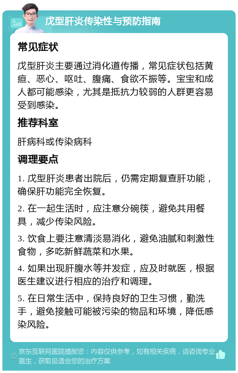 戊型肝炎传染性与预防指南 常见症状 戊型肝炎主要通过消化道传播，常见症状包括黄疸、恶心、呕吐、腹痛、食欲不振等。宝宝和成人都可能感染，尤其是抵抗力较弱的人群更容易受到感染。 推荐科室 肝病科或传染病科 调理要点 1. 戊型肝炎患者出院后，仍需定期复查肝功能，确保肝功能完全恢复。 2. 在一起生活时，应注意分碗筷，避免共用餐具，减少传染风险。 3. 饮食上要注意清淡易消化，避免油腻和刺激性食物，多吃新鲜蔬菜和水果。 4. 如果出现肝腹水等并发症，应及时就医，根据医生建议进行相应的治疗和调理。 5. 在日常生活中，保持良好的卫生习惯，勤洗手，避免接触可能被污染的物品和环境，降低感染风险。