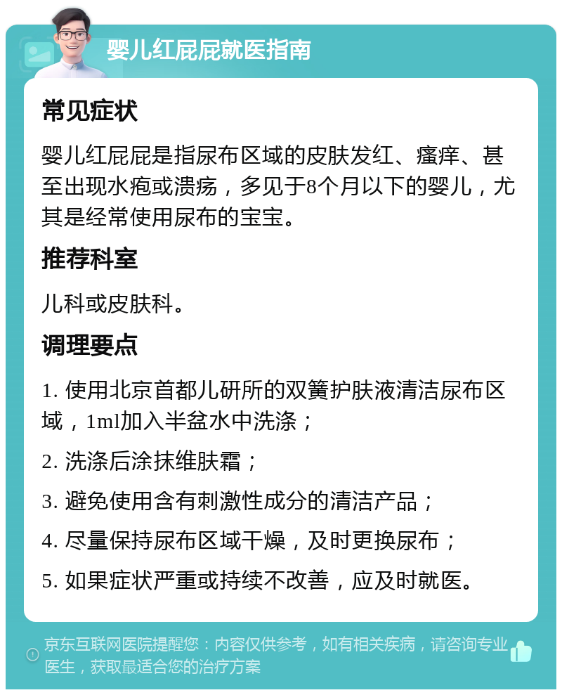 婴儿红屁屁就医指南 常见症状 婴儿红屁屁是指尿布区域的皮肤发红、瘙痒、甚至出现水疱或溃疡，多见于8个月以下的婴儿，尤其是经常使用尿布的宝宝。 推荐科室 儿科或皮肤科。 调理要点 1. 使用北京首都儿研所的双簧护肤液清洁尿布区域，1ml加入半盆水中洗涤； 2. 洗涤后涂抹维肤霜； 3. 避免使用含有刺激性成分的清洁产品； 4. 尽量保持尿布区域干燥，及时更换尿布； 5. 如果症状严重或持续不改善，应及时就医。