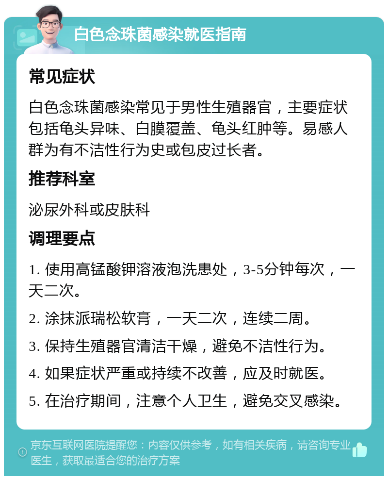 白色念珠菌感染就医指南 常见症状 白色念珠菌感染常见于男性生殖器官，主要症状包括龟头异味、白膜覆盖、龟头红肿等。易感人群为有不洁性行为史或包皮过长者。 推荐科室 泌尿外科或皮肤科 调理要点 1. 使用高锰酸钾溶液泡洗患处，3-5分钟每次，一天二次。 2. 涂抹派瑞松软膏，一天二次，连续二周。 3. 保持生殖器官清洁干燥，避免不洁性行为。 4. 如果症状严重或持续不改善，应及时就医。 5. 在治疗期间，注意个人卫生，避免交叉感染。