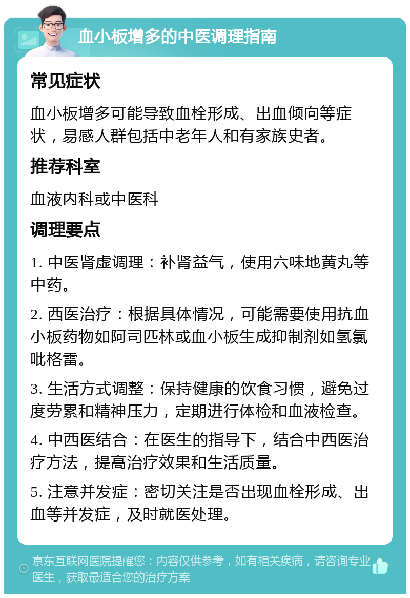 血小板增多的中医调理指南 常见症状 血小板增多可能导致血栓形成、出血倾向等症状，易感人群包括中老年人和有家族史者。 推荐科室 血液内科或中医科 调理要点 1. 中医肾虚调理：补肾益气，使用六味地黄丸等中药。 2. 西医治疗：根据具体情况，可能需要使用抗血小板药物如阿司匹林或血小板生成抑制剂如氢氯吡格雷。 3. 生活方式调整：保持健康的饮食习惯，避免过度劳累和精神压力，定期进行体检和血液检查。 4. 中西医结合：在医生的指导下，结合中西医治疗方法，提高治疗效果和生活质量。 5. 注意并发症：密切关注是否出现血栓形成、出血等并发症，及时就医处理。