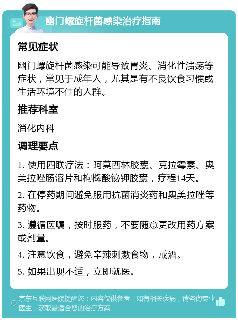 幽门螺旋杆菌感染治疗指南 常见症状 幽门螺旋杆菌感染可能导致胃炎、消化性溃疡等症状，常见于成年人，尤其是有不良饮食习惯或生活环境不佳的人群。 推荐科室 消化内科 调理要点 1. 使用四联疗法：阿莫西林胶囊、克拉霉素、奥美拉唑肠溶片和枸橼酸铋钾胶囊，疗程14天。 2. 在停药期间避免服用抗菌消炎药和奥美拉唑等药物。 3. 遵循医嘱，按时服药，不要随意更改用药方案或剂量。 4. 注意饮食，避免辛辣刺激食物，戒酒。 5. 如果出现不适，立即就医。