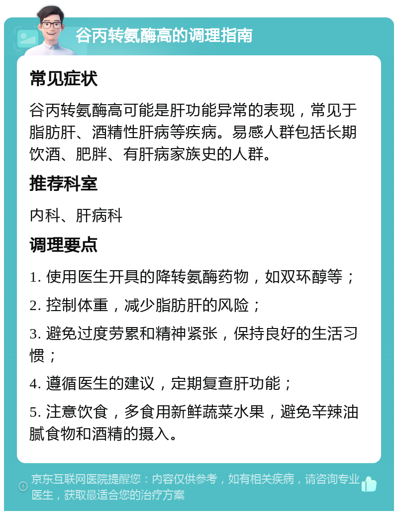 谷丙转氨酶高的调理指南 常见症状 谷丙转氨酶高可能是肝功能异常的表现，常见于脂肪肝、酒精性肝病等疾病。易感人群包括长期饮酒、肥胖、有肝病家族史的人群。 推荐科室 内科、肝病科 调理要点 1. 使用医生开具的降转氨酶药物，如双环醇等； 2. 控制体重，减少脂肪肝的风险； 3. 避免过度劳累和精神紧张，保持良好的生活习惯； 4. 遵循医生的建议，定期复查肝功能； 5. 注意饮食，多食用新鲜蔬菜水果，避免辛辣油腻食物和酒精的摄入。