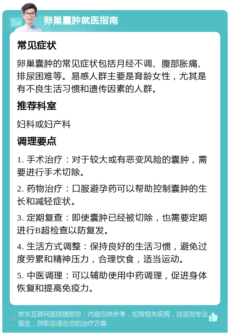 卵巢囊肿就医指南 常见症状 卵巢囊肿的常见症状包括月经不调、腹部胀痛、排尿困难等。易感人群主要是育龄女性，尤其是有不良生活习惯和遗传因素的人群。 推荐科室 妇科或妇产科 调理要点 1. 手术治疗：对于较大或有恶变风险的囊肿，需要进行手术切除。 2. 药物治疗：口服避孕药可以帮助控制囊肿的生长和减轻症状。 3. 定期复查：即使囊肿已经被切除，也需要定期进行B超检查以防复发。 4. 生活方式调整：保持良好的生活习惯，避免过度劳累和精神压力，合理饮食，适当运动。 5. 中医调理：可以辅助使用中药调理，促进身体恢复和提高免疫力。