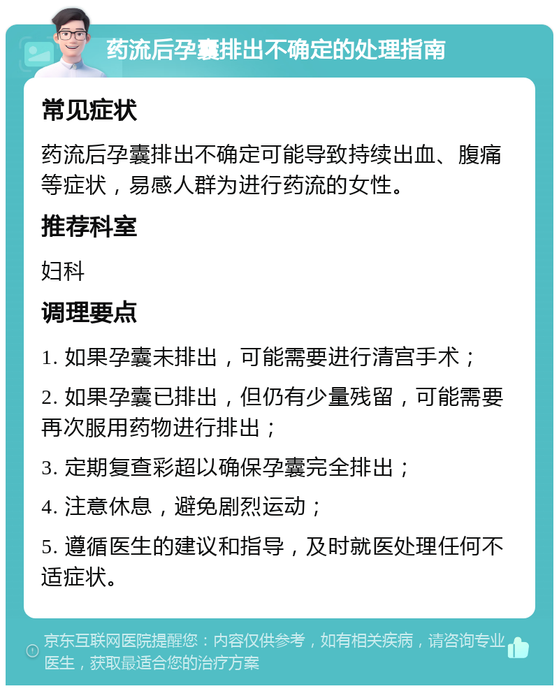 药流后孕囊排出不确定的处理指南 常见症状 药流后孕囊排出不确定可能导致持续出血、腹痛等症状，易感人群为进行药流的女性。 推荐科室 妇科 调理要点 1. 如果孕囊未排出，可能需要进行清宫手术； 2. 如果孕囊已排出，但仍有少量残留，可能需要再次服用药物进行排出； 3. 定期复查彩超以确保孕囊完全排出； 4. 注意休息，避免剧烈运动； 5. 遵循医生的建议和指导，及时就医处理任何不适症状。