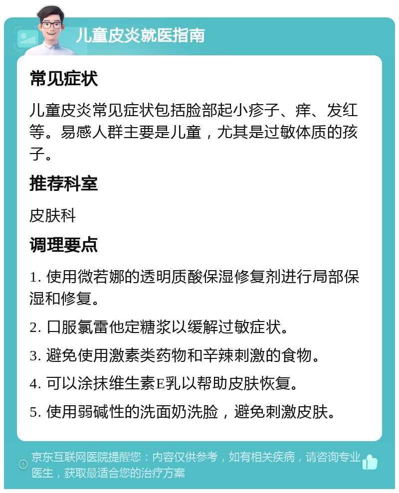 儿童皮炎就医指南 常见症状 儿童皮炎常见症状包括脸部起小疹子、痒、发红等。易感人群主要是儿童，尤其是过敏体质的孩子。 推荐科室 皮肤科 调理要点 1. 使用微若娜的透明质酸保湿修复剂进行局部保湿和修复。 2. 口服氯雷他定糖浆以缓解过敏症状。 3. 避免使用激素类药物和辛辣刺激的食物。 4. 可以涂抹维生素E乳以帮助皮肤恢复。 5. 使用弱碱性的洗面奶洗脸，避免刺激皮肤。