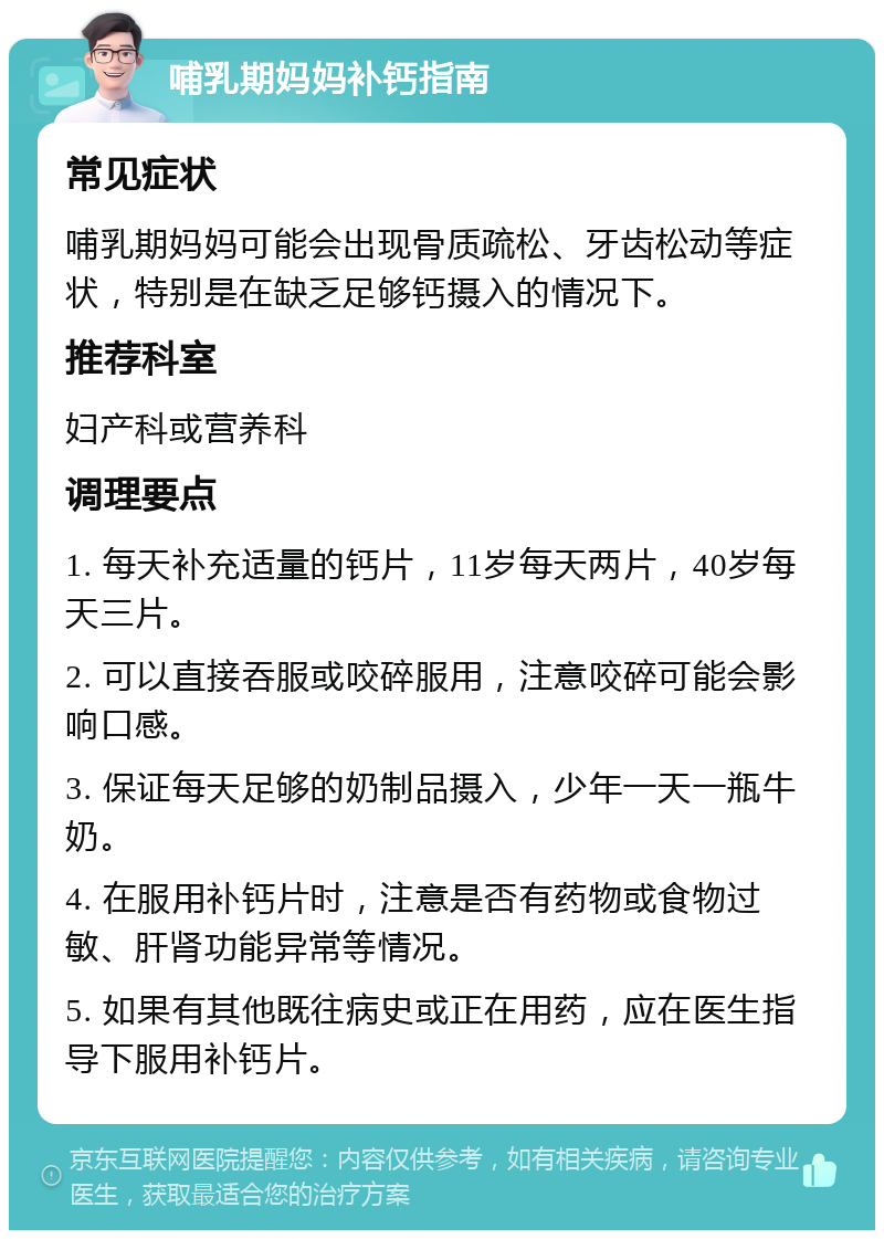 哺乳期妈妈补钙指南 常见症状 哺乳期妈妈可能会出现骨质疏松、牙齿松动等症状，特别是在缺乏足够钙摄入的情况下。 推荐科室 妇产科或营养科 调理要点 1. 每天补充适量的钙片，11岁每天两片，40岁每天三片。 2. 可以直接吞服或咬碎服用，注意咬碎可能会影响口感。 3. 保证每天足够的奶制品摄入，少年一天一瓶牛奶。 4. 在服用补钙片时，注意是否有药物或食物过敏、肝肾功能异常等情况。 5. 如果有其他既往病史或正在用药，应在医生指导下服用补钙片。