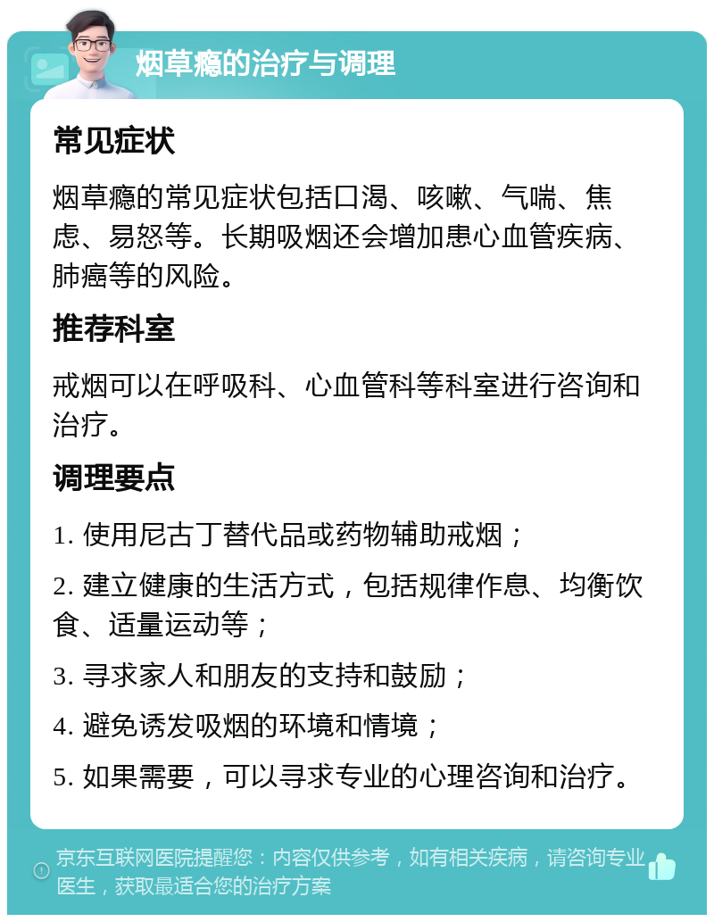 烟草瘾的治疗与调理 常见症状 烟草瘾的常见症状包括口渴、咳嗽、气喘、焦虑、易怒等。长期吸烟还会增加患心血管疾病、肺癌等的风险。 推荐科室 戒烟可以在呼吸科、心血管科等科室进行咨询和治疗。 调理要点 1. 使用尼古丁替代品或药物辅助戒烟； 2. 建立健康的生活方式，包括规律作息、均衡饮食、适量运动等； 3. 寻求家人和朋友的支持和鼓励； 4. 避免诱发吸烟的环境和情境； 5. 如果需要，可以寻求专业的心理咨询和治疗。