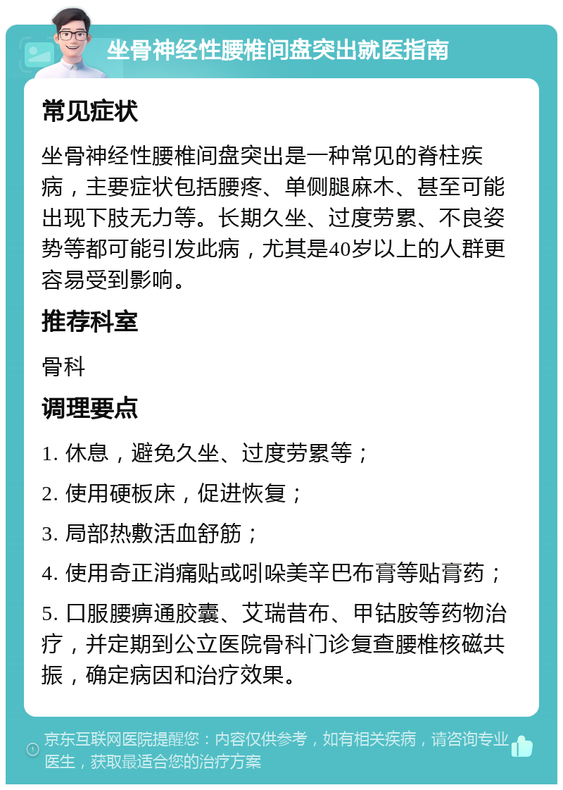 坐骨神经性腰椎间盘突出就医指南 常见症状 坐骨神经性腰椎间盘突出是一种常见的脊柱疾病，主要症状包括腰疼、单侧腿麻木、甚至可能出现下肢无力等。长期久坐、过度劳累、不良姿势等都可能引发此病，尤其是40岁以上的人群更容易受到影响。 推荐科室 骨科 调理要点 1. 休息，避免久坐、过度劳累等； 2. 使用硬板床，促进恢复； 3. 局部热敷活血舒筋； 4. 使用奇正消痛贴或吲哚美辛巴布膏等贴膏药； 5. 口服腰痹通胶囊、艾瑞昔布、甲钴胺等药物治疗，并定期到公立医院骨科门诊复查腰椎核磁共振，确定病因和治疗效果。