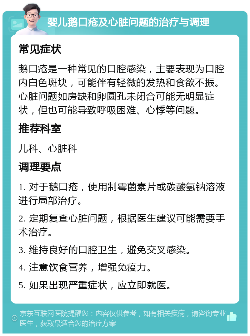 婴儿鹅口疮及心脏问题的治疗与调理 常见症状 鹅口疮是一种常见的口腔感染，主要表现为口腔内白色斑块，可能伴有轻微的发热和食欲不振。心脏问题如房缺和卵圆孔未闭合可能无明显症状，但也可能导致呼吸困难、心悸等问题。 推荐科室 儿科、心脏科 调理要点 1. 对于鹅口疮，使用制霉菌素片或碳酸氢钠溶液进行局部治疗。 2. 定期复查心脏问题，根据医生建议可能需要手术治疗。 3. 维持良好的口腔卫生，避免交叉感染。 4. 注意饮食营养，增强免疫力。 5. 如果出现严重症状，应立即就医。