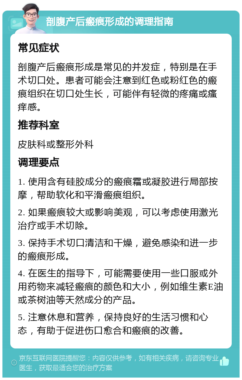 剖腹产后瘢痕形成的调理指南 常见症状 剖腹产后瘢痕形成是常见的并发症，特别是在手术切口处。患者可能会注意到红色或粉红色的瘢痕组织在切口处生长，可能伴有轻微的疼痛或瘙痒感。 推荐科室 皮肤科或整形外科 调理要点 1. 使用含有硅胶成分的瘢痕霜或凝胶进行局部按摩，帮助软化和平滑瘢痕组织。 2. 如果瘢痕较大或影响美观，可以考虑使用激光治疗或手术切除。 3. 保持手术切口清洁和干燥，避免感染和进一步的瘢痕形成。 4. 在医生的指导下，可能需要使用一些口服或外用药物来减轻瘢痕的颜色和大小，例如维生素E油或茶树油等天然成分的产品。 5. 注意休息和营养，保持良好的生活习惯和心态，有助于促进伤口愈合和瘢痕的改善。