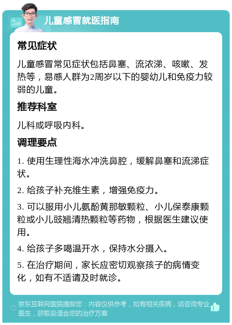 儿童感冒就医指南 常见症状 儿童感冒常见症状包括鼻塞、流浓涕、咳嗽、发热等，易感人群为2周岁以下的婴幼儿和免疫力较弱的儿童。 推荐科室 儿科或呼吸内科。 调理要点 1. 使用生理性海水冲洗鼻腔，缓解鼻塞和流涕症状。 2. 给孩子补充维生素，增强免疫力。 3. 可以服用小儿氨酚黄那敏颗粒、小儿保泰康颗粒或小儿豉翘清热颗粒等药物，根据医生建议使用。 4. 给孩子多喝温开水，保持水分摄入。 5. 在治疗期间，家长应密切观察孩子的病情变化，如有不适请及时就诊。