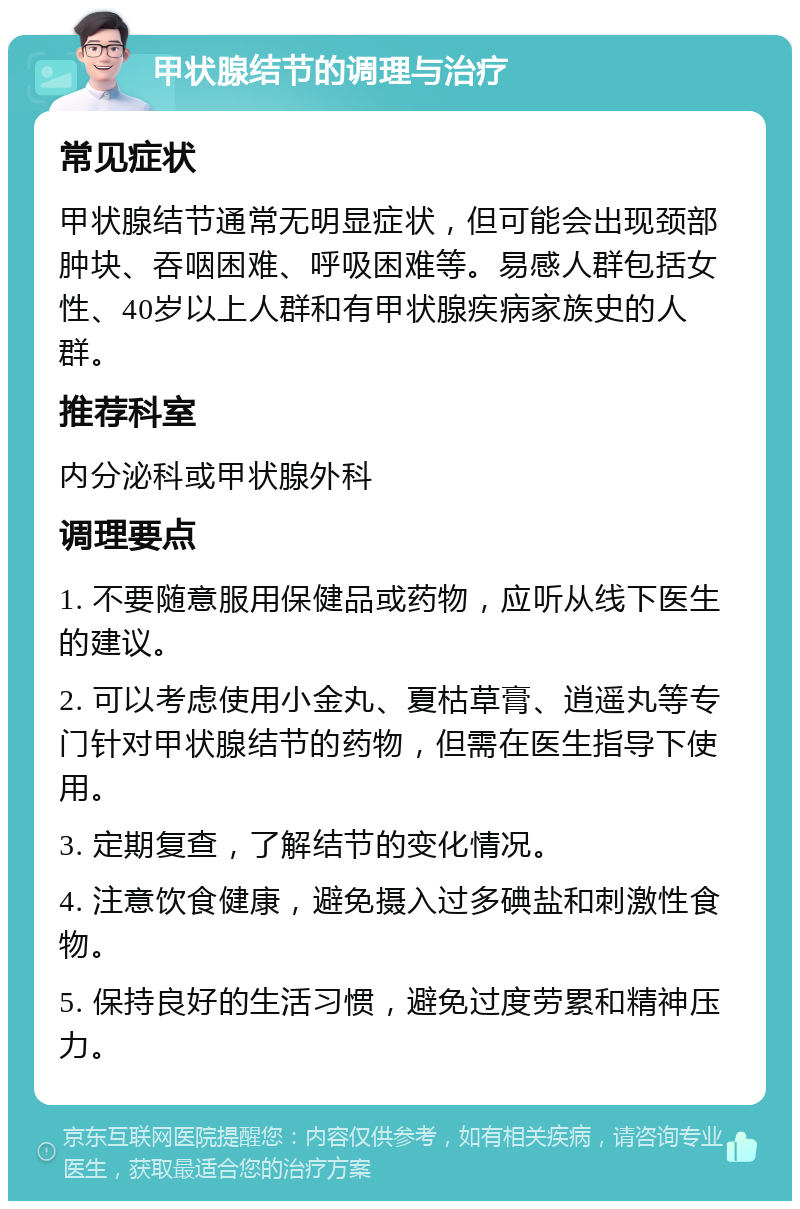 甲状腺结节的调理与治疗 常见症状 甲状腺结节通常无明显症状，但可能会出现颈部肿块、吞咽困难、呼吸困难等。易感人群包括女性、40岁以上人群和有甲状腺疾病家族史的人群。 推荐科室 内分泌科或甲状腺外科 调理要点 1. 不要随意服用保健品或药物，应听从线下医生的建议。 2. 可以考虑使用小金丸、夏枯草膏、逍遥丸等专门针对甲状腺结节的药物，但需在医生指导下使用。 3. 定期复查，了解结节的变化情况。 4. 注意饮食健康，避免摄入过多碘盐和刺激性食物。 5. 保持良好的生活习惯，避免过度劳累和精神压力。