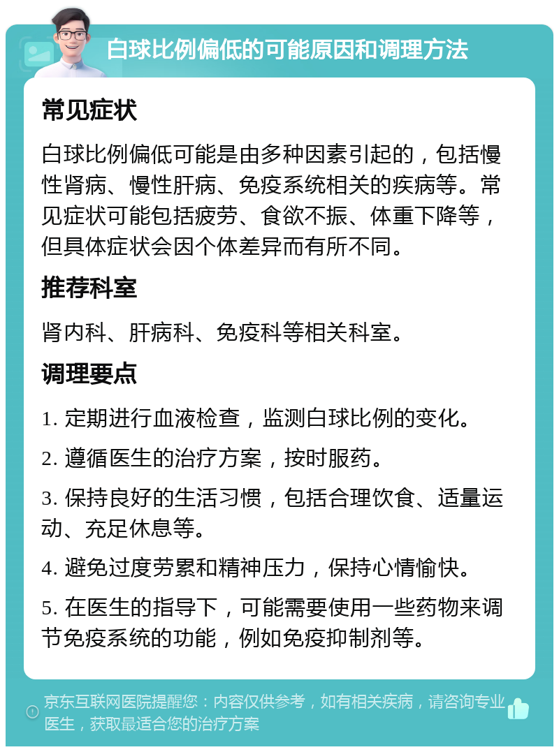 白球比例偏低的可能原因和调理方法 常见症状 白球比例偏低可能是由多种因素引起的，包括慢性肾病、慢性肝病、免疫系统相关的疾病等。常见症状可能包括疲劳、食欲不振、体重下降等，但具体症状会因个体差异而有所不同。 推荐科室 肾内科、肝病科、免疫科等相关科室。 调理要点 1. 定期进行血液检查，监测白球比例的变化。 2. 遵循医生的治疗方案，按时服药。 3. 保持良好的生活习惯，包括合理饮食、适量运动、充足休息等。 4. 避免过度劳累和精神压力，保持心情愉快。 5. 在医生的指导下，可能需要使用一些药物来调节免疫系统的功能，例如免疫抑制剂等。