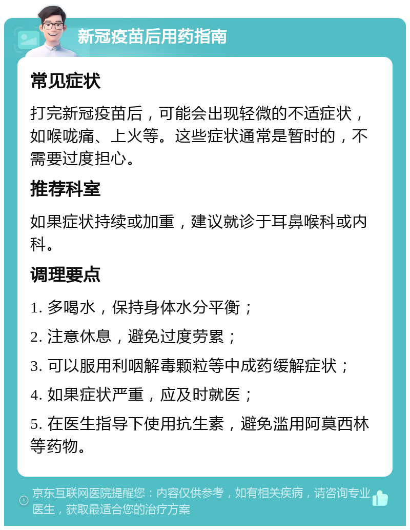 新冠疫苗后用药指南 常见症状 打完新冠疫苗后，可能会出现轻微的不适症状，如喉咙痛、上火等。这些症状通常是暂时的，不需要过度担心。 推荐科室 如果症状持续或加重，建议就诊于耳鼻喉科或内科。 调理要点 1. 多喝水，保持身体水分平衡； 2. 注意休息，避免过度劳累； 3. 可以服用利咽解毒颗粒等中成药缓解症状； 4. 如果症状严重，应及时就医； 5. 在医生指导下使用抗生素，避免滥用阿莫西林等药物。