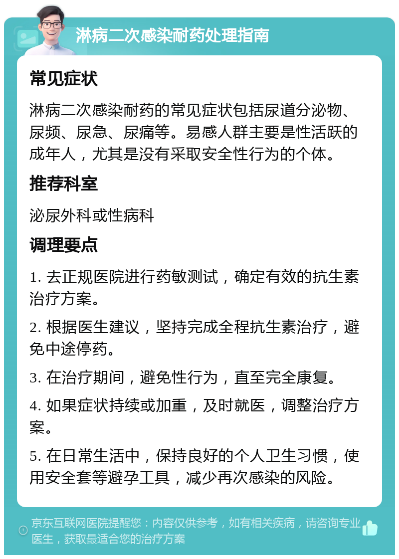 淋病二次感染耐药处理指南 常见症状 淋病二次感染耐药的常见症状包括尿道分泌物、尿频、尿急、尿痛等。易感人群主要是性活跃的成年人，尤其是没有采取安全性行为的个体。 推荐科室 泌尿外科或性病科 调理要点 1. 去正规医院进行药敏测试，确定有效的抗生素治疗方案。 2. 根据医生建议，坚持完成全程抗生素治疗，避免中途停药。 3. 在治疗期间，避免性行为，直至完全康复。 4. 如果症状持续或加重，及时就医，调整治疗方案。 5. 在日常生活中，保持良好的个人卫生习惯，使用安全套等避孕工具，减少再次感染的风险。