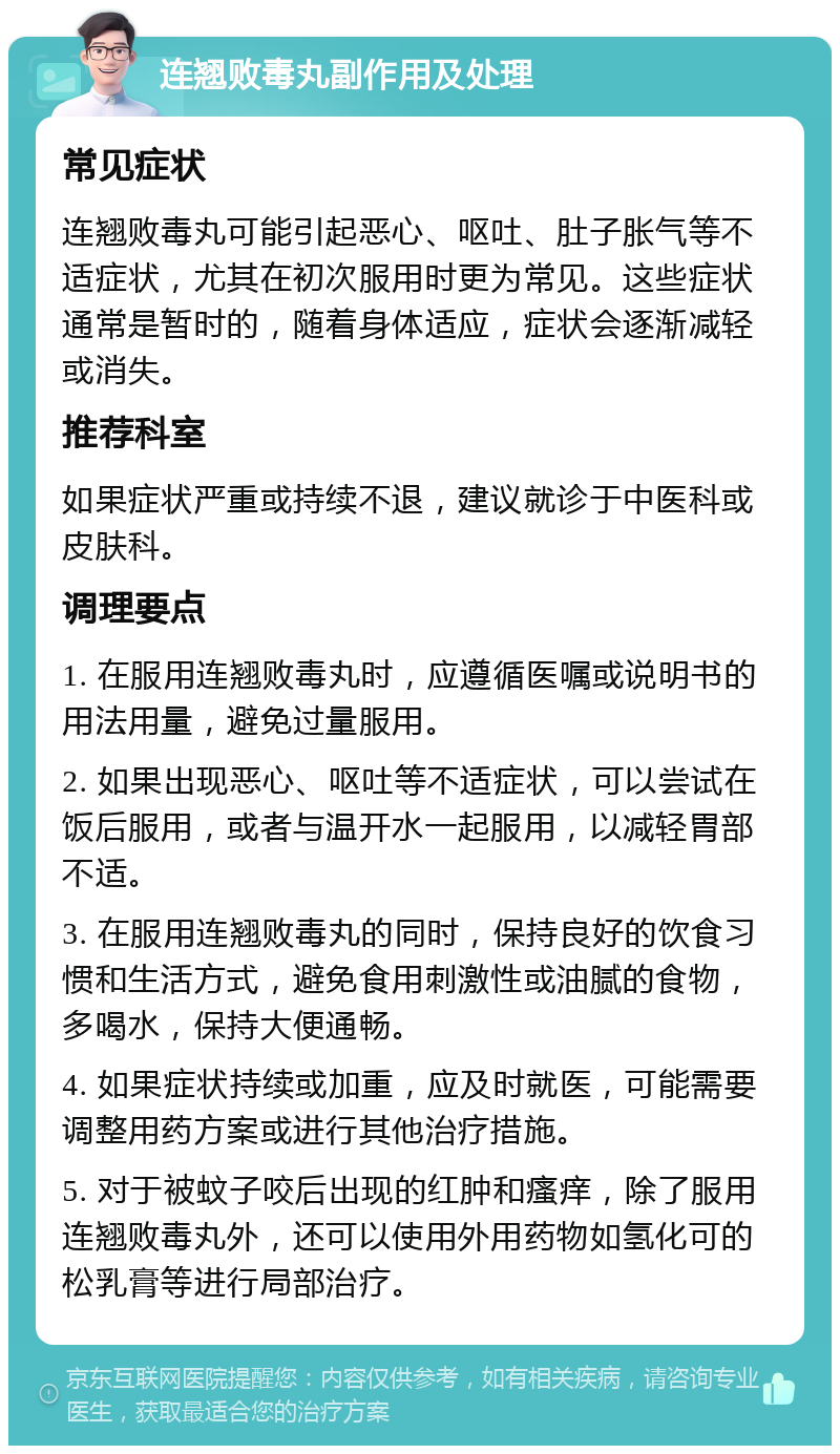 连翘败毒丸副作用及处理 常见症状 连翘败毒丸可能引起恶心、呕吐、肚子胀气等不适症状，尤其在初次服用时更为常见。这些症状通常是暂时的，随着身体适应，症状会逐渐减轻或消失。 推荐科室 如果症状严重或持续不退，建议就诊于中医科或皮肤科。 调理要点 1. 在服用连翘败毒丸时，应遵循医嘱或说明书的用法用量，避免过量服用。 2. 如果出现恶心、呕吐等不适症状，可以尝试在饭后服用，或者与温开水一起服用，以减轻胃部不适。 3. 在服用连翘败毒丸的同时，保持良好的饮食习惯和生活方式，避免食用刺激性或油腻的食物，多喝水，保持大便通畅。 4. 如果症状持续或加重，应及时就医，可能需要调整用药方案或进行其他治疗措施。 5. 对于被蚊子咬后出现的红肿和瘙痒，除了服用连翘败毒丸外，还可以使用外用药物如氢化可的松乳膏等进行局部治疗。