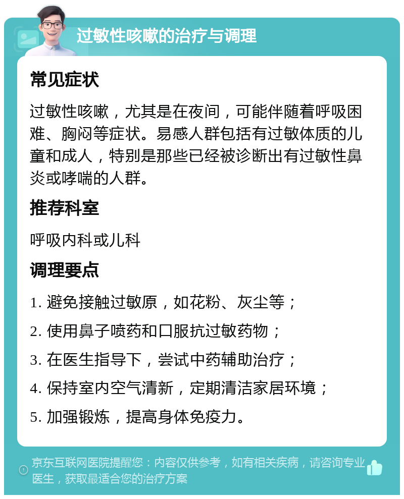 过敏性咳嗽的治疗与调理 常见症状 过敏性咳嗽，尤其是在夜间，可能伴随着呼吸困难、胸闷等症状。易感人群包括有过敏体质的儿童和成人，特别是那些已经被诊断出有过敏性鼻炎或哮喘的人群。 推荐科室 呼吸内科或儿科 调理要点 1. 避免接触过敏原，如花粉、灰尘等； 2. 使用鼻子喷药和口服抗过敏药物； 3. 在医生指导下，尝试中药辅助治疗； 4. 保持室内空气清新，定期清洁家居环境； 5. 加强锻炼，提高身体免疫力。