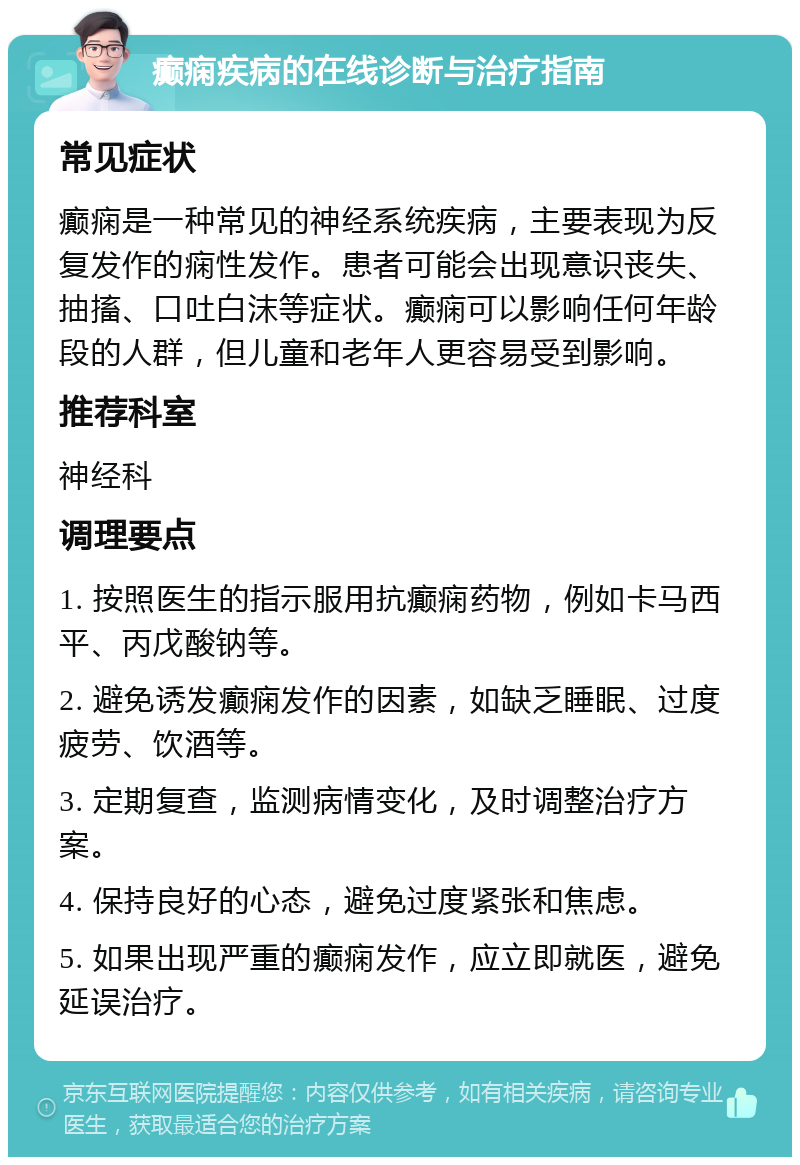 癫痫疾病的在线诊断与治疗指南 常见症状 癫痫是一种常见的神经系统疾病，主要表现为反复发作的痫性发作。患者可能会出现意识丧失、抽搐、口吐白沫等症状。癫痫可以影响任何年龄段的人群，但儿童和老年人更容易受到影响。 推荐科室 神经科 调理要点 1. 按照医生的指示服用抗癫痫药物，例如卡马西平、丙戊酸钠等。 2. 避免诱发癫痫发作的因素，如缺乏睡眠、过度疲劳、饮酒等。 3. 定期复查，监测病情变化，及时调整治疗方案。 4. 保持良好的心态，避免过度紧张和焦虑。 5. 如果出现严重的癫痫发作，应立即就医，避免延误治疗。