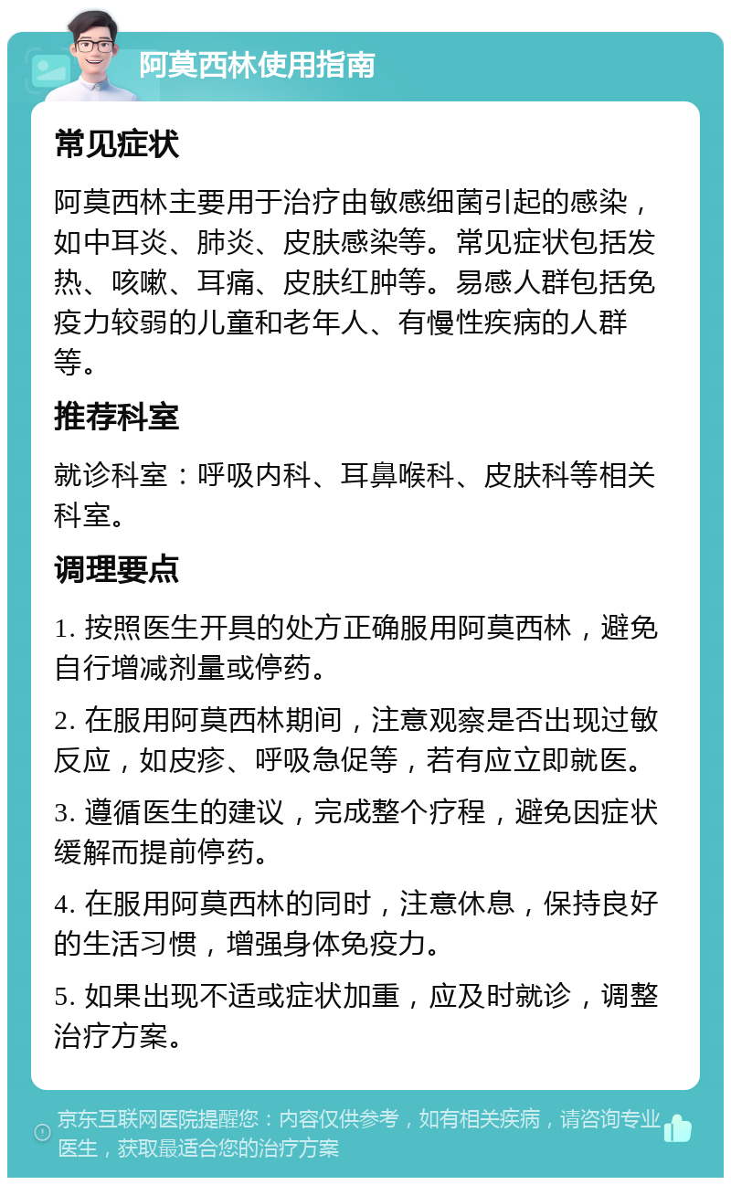 阿莫西林使用指南 常见症状 阿莫西林主要用于治疗由敏感细菌引起的感染，如中耳炎、肺炎、皮肤感染等。常见症状包括发热、咳嗽、耳痛、皮肤红肿等。易感人群包括免疫力较弱的儿童和老年人、有慢性疾病的人群等。 推荐科室 就诊科室：呼吸内科、耳鼻喉科、皮肤科等相关科室。 调理要点 1. 按照医生开具的处方正确服用阿莫西林，避免自行增减剂量或停药。 2. 在服用阿莫西林期间，注意观察是否出现过敏反应，如皮疹、呼吸急促等，若有应立即就医。 3. 遵循医生的建议，完成整个疗程，避免因症状缓解而提前停药。 4. 在服用阿莫西林的同时，注意休息，保持良好的生活习惯，增强身体免疫力。 5. 如果出现不适或症状加重，应及时就诊，调整治疗方案。