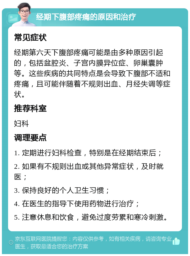 经期下腹部疼痛的原因和治疗 常见症状 经期第六天下腹部疼痛可能是由多种原因引起的，包括盆腔炎、子宫内膜异位症、卵巢囊肿等。这些疾病的共同特点是会导致下腹部不适和疼痛，且可能伴随着不规则出血、月经失调等症状。 推荐科室 妇科 调理要点 1. 定期进行妇科检查，特别是在经期结束后； 2. 如果有不规则出血或其他异常症状，及时就医； 3. 保持良好的个人卫生习惯； 4. 在医生的指导下使用药物进行治疗； 5. 注意休息和饮食，避免过度劳累和寒冷刺激。