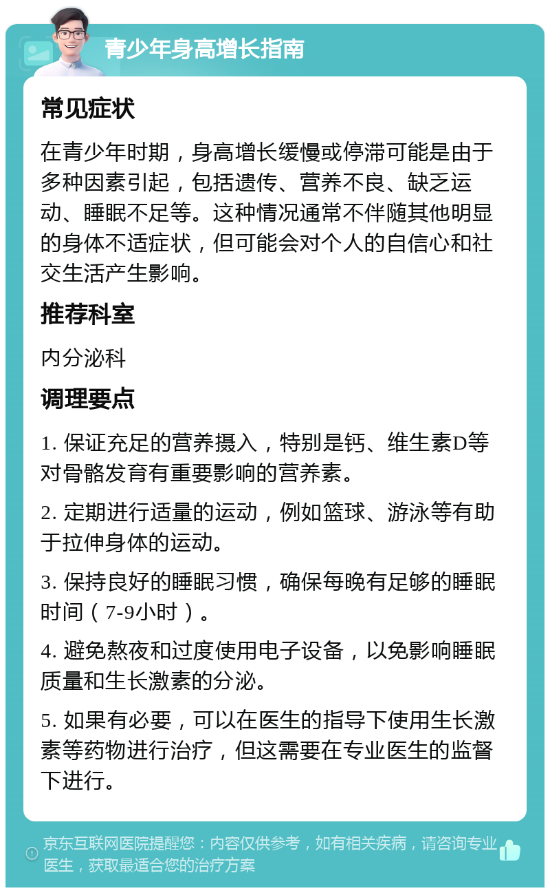 青少年身高增长指南 常见症状 在青少年时期，身高增长缓慢或停滞可能是由于多种因素引起，包括遗传、营养不良、缺乏运动、睡眠不足等。这种情况通常不伴随其他明显的身体不适症状，但可能会对个人的自信心和社交生活产生影响。 推荐科室 内分泌科 调理要点 1. 保证充足的营养摄入，特别是钙、维生素D等对骨骼发育有重要影响的营养素。 2. 定期进行适量的运动，例如篮球、游泳等有助于拉伸身体的运动。 3. 保持良好的睡眠习惯，确保每晚有足够的睡眠时间（7-9小时）。 4. 避免熬夜和过度使用电子设备，以免影响睡眠质量和生长激素的分泌。 5. 如果有必要，可以在医生的指导下使用生长激素等药物进行治疗，但这需要在专业医生的监督下进行。