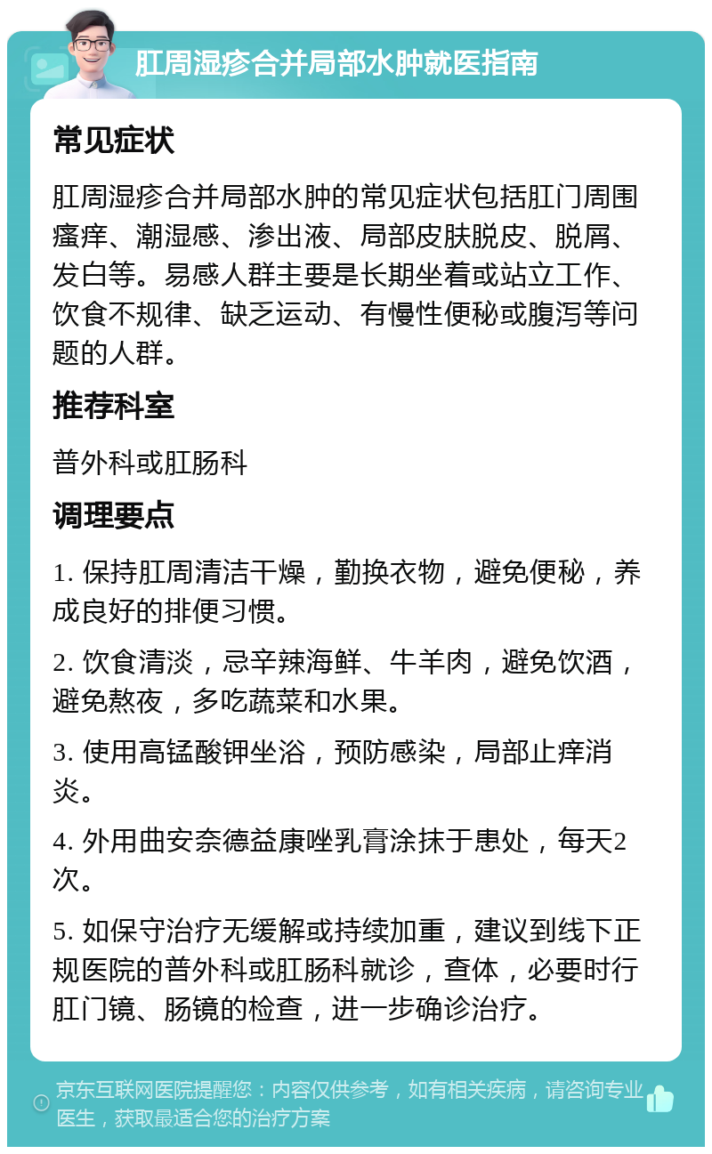 肛周湿疹合并局部水肿就医指南 常见症状 肛周湿疹合并局部水肿的常见症状包括肛门周围瘙痒、潮湿感、渗出液、局部皮肤脱皮、脱屑、发白等。易感人群主要是长期坐着或站立工作、饮食不规律、缺乏运动、有慢性便秘或腹泻等问题的人群。 推荐科室 普外科或肛肠科 调理要点 1. 保持肛周清洁干燥，勤换衣物，避免便秘，养成良好的排便习惯。 2. 饮食清淡，忌辛辣海鲜、牛羊肉，避免饮酒，避免熬夜，多吃蔬菜和水果。 3. 使用高锰酸钾坐浴，预防感染，局部止痒消炎。 4. 外用曲安奈德益康唑乳膏涂抹于患处，每天2次。 5. 如保守治疗无缓解或持续加重，建议到线下正规医院的普外科或肛肠科就诊，查体，必要时行肛门镜、肠镜的检查，进一步确诊治疗。