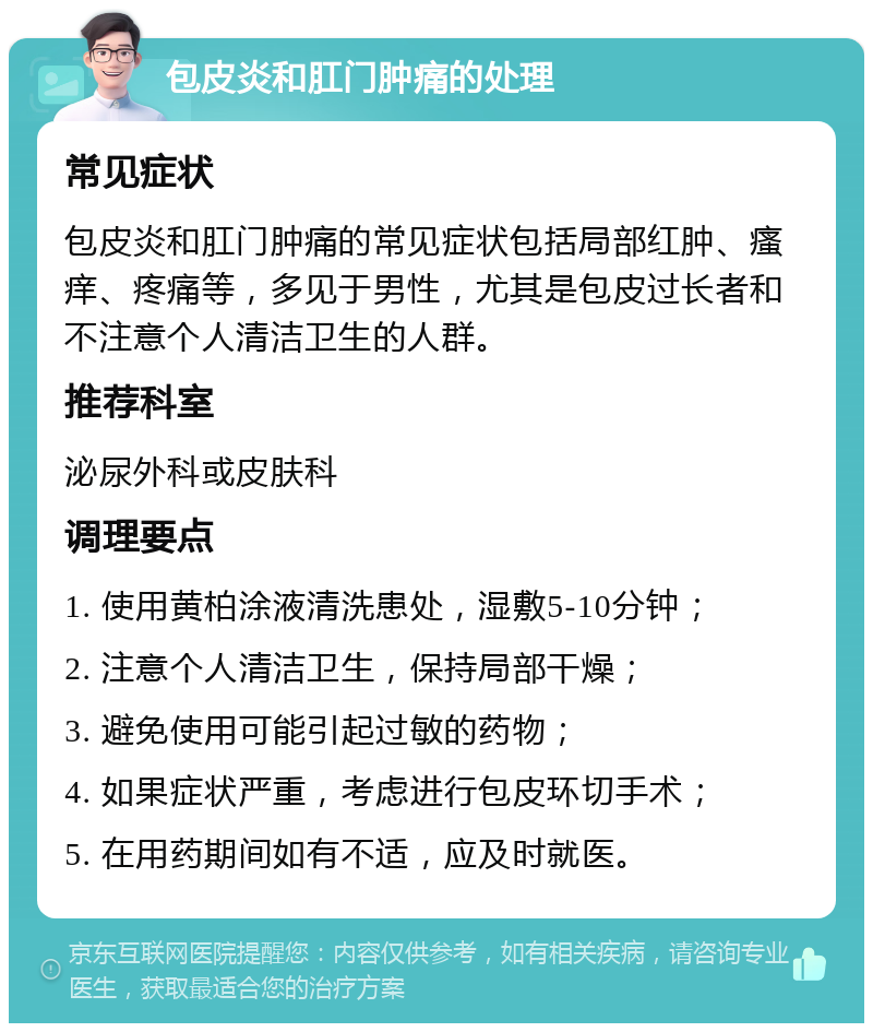 包皮炎和肛门肿痛的处理 常见症状 包皮炎和肛门肿痛的常见症状包括局部红肿、瘙痒、疼痛等，多见于男性，尤其是包皮过长者和不注意个人清洁卫生的人群。 推荐科室 泌尿外科或皮肤科 调理要点 1. 使用黄柏涂液清洗患处，湿敷5-10分钟； 2. 注意个人清洁卫生，保持局部干燥； 3. 避免使用可能引起过敏的药物； 4. 如果症状严重，考虑进行包皮环切手术； 5. 在用药期间如有不适，应及时就医。