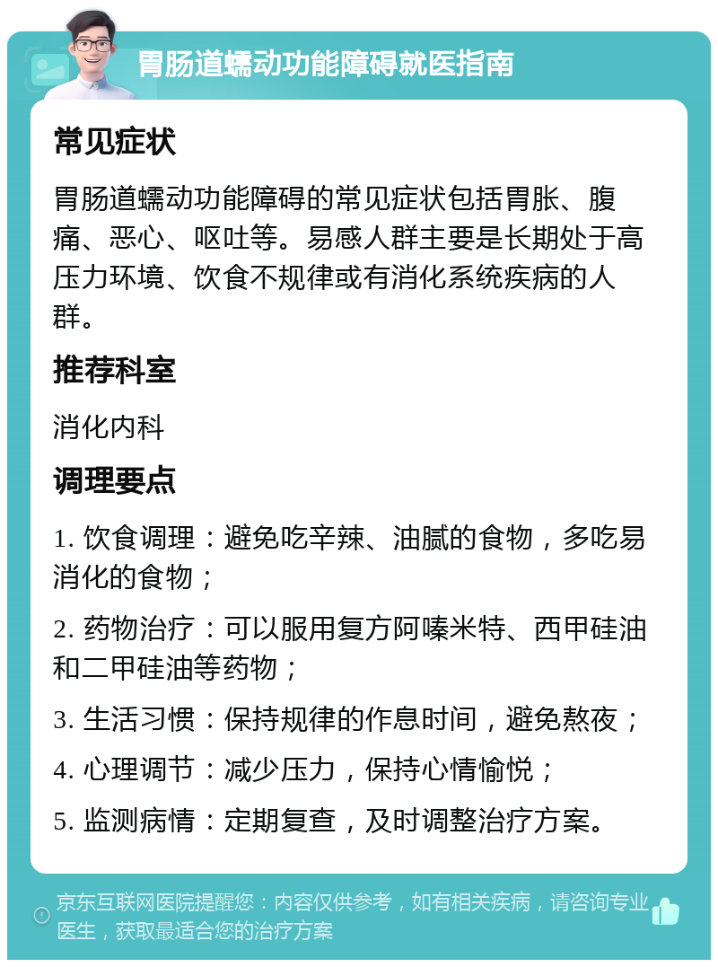 胃肠道蠕动功能障碍就医指南 常见症状 胃肠道蠕动功能障碍的常见症状包括胃胀、腹痛、恶心、呕吐等。易感人群主要是长期处于高压力环境、饮食不规律或有消化系统疾病的人群。 推荐科室 消化内科 调理要点 1. 饮食调理：避免吃辛辣、油腻的食物，多吃易消化的食物； 2. 药物治疗：可以服用复方阿嗪米特、西甲硅油和二甲硅油等药物； 3. 生活习惯：保持规律的作息时间，避免熬夜； 4. 心理调节：减少压力，保持心情愉悦； 5. 监测病情：定期复查，及时调整治疗方案。