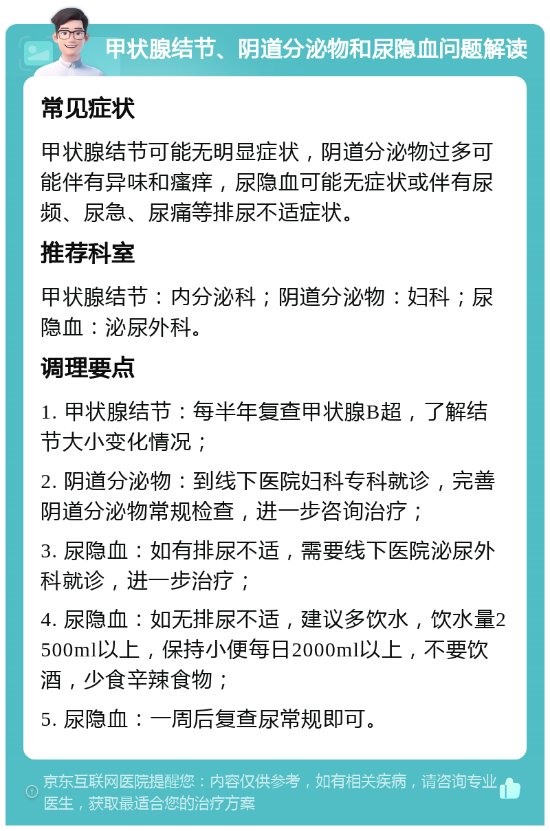 甲状腺结节、阴道分泌物和尿隐血问题解读 常见症状 甲状腺结节可能无明显症状，阴道分泌物过多可能伴有异味和瘙痒，尿隐血可能无症状或伴有尿频、尿急、尿痛等排尿不适症状。 推荐科室 甲状腺结节：内分泌科；阴道分泌物：妇科；尿隐血：泌尿外科。 调理要点 1. 甲状腺结节：每半年复查甲状腺B超，了解结节大小变化情况； 2. 阴道分泌物：到线下医院妇科专科就诊，完善阴道分泌物常规检查，进一步咨询治疗； 3. 尿隐血：如有排尿不适，需要线下医院泌尿外科就诊，进一步治疗； 4. 尿隐血：如无排尿不适，建议多饮水，饮水量2500ml以上，保持小便每日2000ml以上，不要饮酒，少食辛辣食物； 5. 尿隐血：一周后复查尿常规即可。