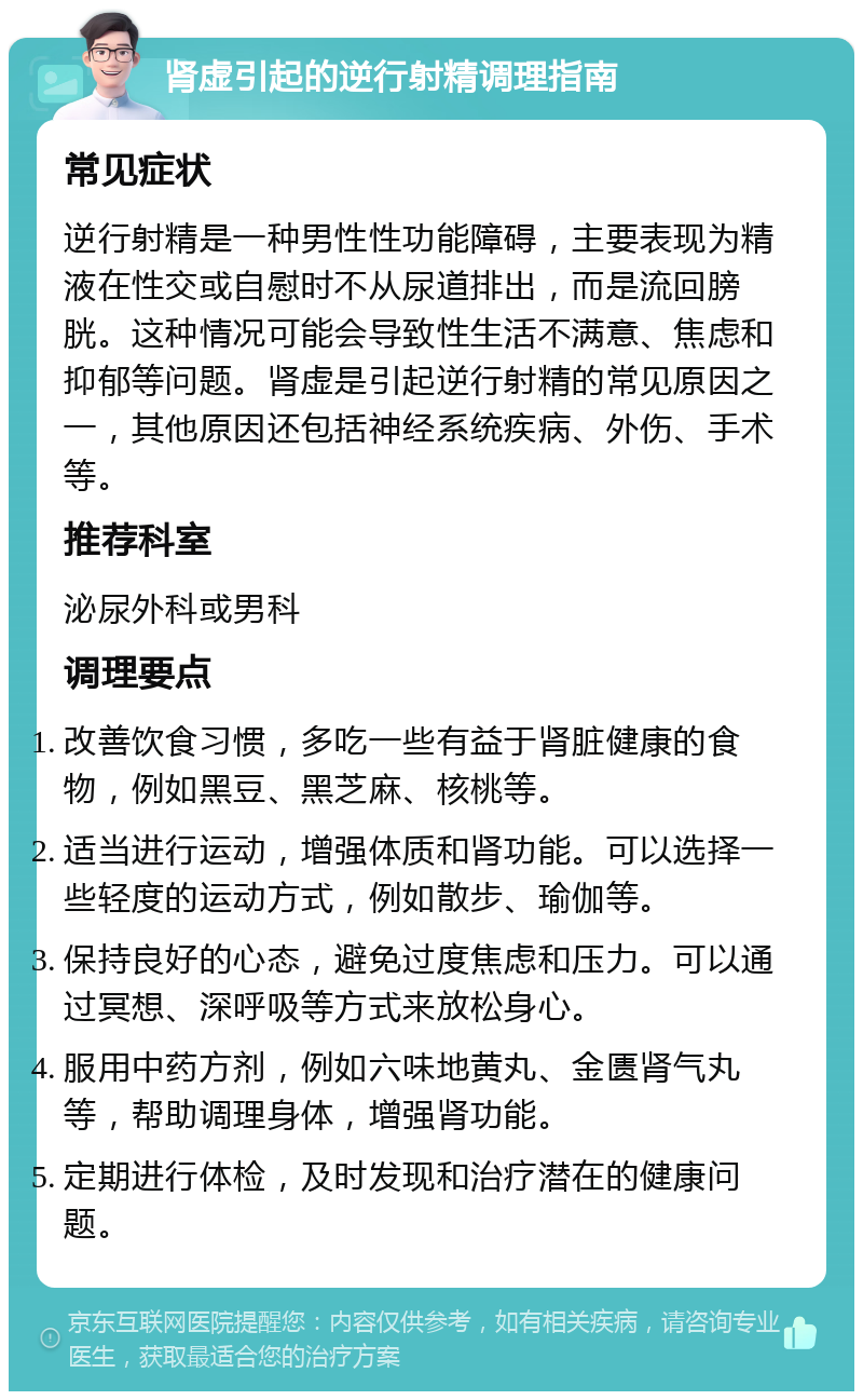 肾虚引起的逆行射精调理指南 常见症状 逆行射精是一种男性性功能障碍，主要表现为精液在性交或自慰时不从尿道排出，而是流回膀胱。这种情况可能会导致性生活不满意、焦虑和抑郁等问题。肾虚是引起逆行射精的常见原因之一，其他原因还包括神经系统疾病、外伤、手术等。 推荐科室 泌尿外科或男科 调理要点 改善饮食习惯，多吃一些有益于肾脏健康的食物，例如黑豆、黑芝麻、核桃等。 适当进行运动，增强体质和肾功能。可以选择一些轻度的运动方式，例如散步、瑜伽等。 保持良好的心态，避免过度焦虑和压力。可以通过冥想、深呼吸等方式来放松身心。 服用中药方剂，例如六味地黄丸、金匮肾气丸等，帮助调理身体，增强肾功能。 定期进行体检，及时发现和治疗潜在的健康问题。